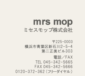 ミセスモップ株式会社　横浜市青葉区あざみ野1-21-10-301 
 電話／FAX
TEL 045-342-5665 
FAX 045-342-5666 
0120-340-834 (フリーダイヤル）